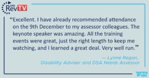 "Excellent. I have already recommended attendance on the 9th December to my assessor colleagues. The keynote speaker was amazing. All the training events were great, just the right length to keep me watching, and I learned a great deal. Very well run." Lynne Regan, Disability Adviser and DSA Needs Assessor